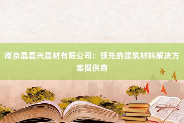 南京晶磊兴建材有限公司：领先的建筑材料解决方案提供商