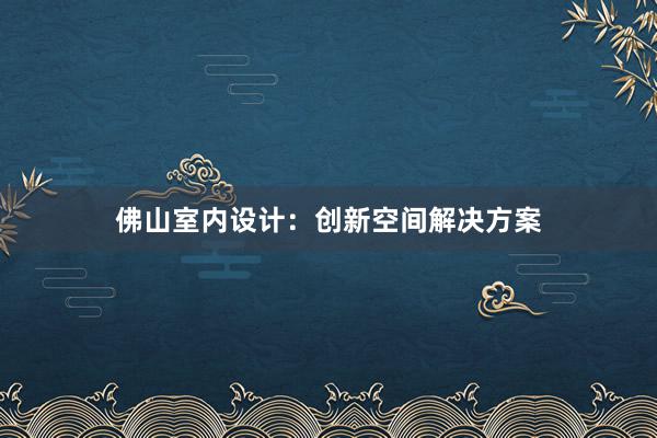 佛山室内设计：创新空间解决方案