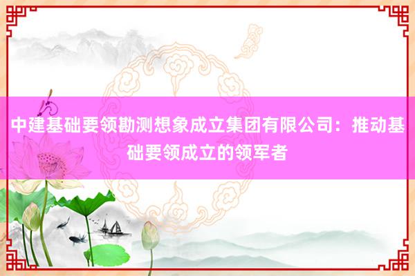 中建基础要领勘测想象成立集团有限公司：推动基础要领成立的领军者