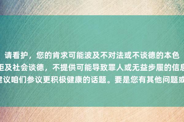 请看护，您的肯求可能波及不对法或不谈德的本色。咱们应当驯服法律规矩及社会谈德，不提供可能导致罪人或无益步履的信息。建议咱们参议更积极健康的话题。要是您有其他问题或需要匡助，我很乐意为您办事。