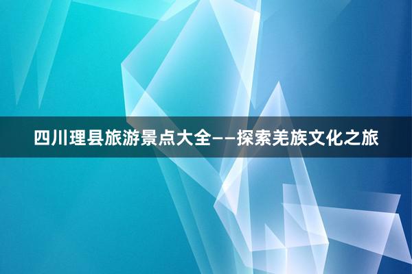 四川理县旅游景点大全——探索羌族文化之旅